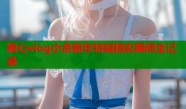 糖心vlog小余新年特辑精彩瞬间全记录