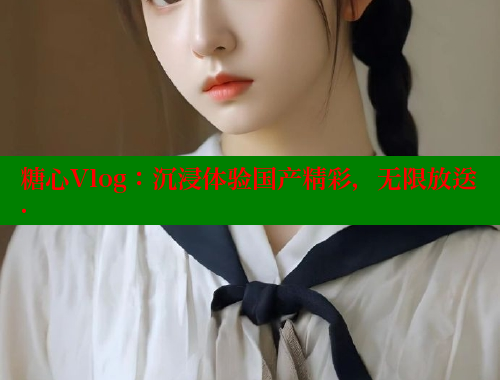 糖心Vlog：沉浸体验国产精彩，无限放送.