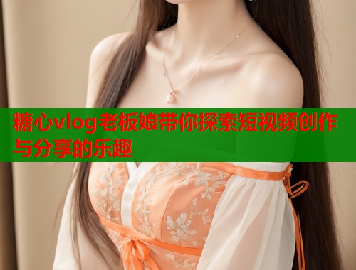 糖心vlog老板娘带你探索短视频创作与分享的乐趣