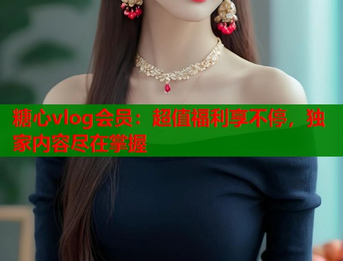 糖心vlog会员：超值福利享不停，独家内容尽在掌握