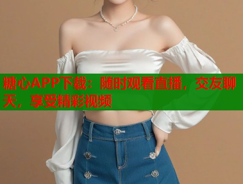 糖心APP下载：随时观看直播，交友聊天，享受精彩视频